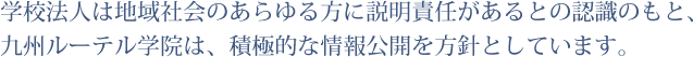 学校法人は地域社会のあらゆる方に説明責任があるとの認識のもと、九州ルーテル学院は、積極的な情報公開を方針としています。